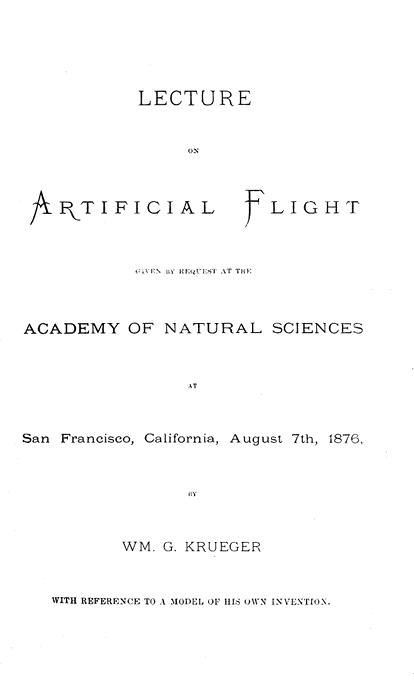 LECTURE
ON
ARTIFICIAL FLIGHT

GIVEN BY REQUEST AT THE
ACADEMY OF NATURAL SCIENCES

AT
San Francisco, California, August 7th, 1876,

BY
WM. G. KRUEGER
WITH REFERENCE TO A MODEL OF HIS OWN INVENTION.